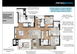 Haverá misturador com
                            água quente na cozinha.
                                                      03 suítes (máster com closet ampliado) +
                                                        living ampliado + escritório + terraço
                            Haverá ponto de água
                                                        gourmet + lavabo + banho se serviço
                               para geladeira
PLANTA LIVING                                                                 Todos banhos com
AMPLIADO                                                                   iluminação e ventilação
TORRE SOLÁRIO                                                                     naturais

145m²
                                                                            Haverá misturador com
                                                                             água quente em todos
                                                                            os banhos, exceto lavabo.

                                                                            Em todos os dormitórios
                                                                                haverá ponto de
                                                                               ar condicionado,
                                                                             menos nos reversíveis.


                                                                             Os dormitórios/suítes
                                                                              terão persianas de
                                                                             enrolar, exceto a suíte
                                                                                    máster.


                                                                                 A suíte máster terá
                                                                               terraço e porta balcão

A bancada de granito e
  churrasqueira
aPRODUTO serão
     entregues.          Haverá ponto para TV               O guarda-corpo será em
                          no terraço gourmet.                  vidro e alumínio.
 