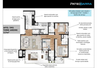 03 suítes (máster com closet) +
                                                          terraço gourmet + lavabo +
                              Haverá misturador com            banho de serviço
                              água quente na cozinha.
             Haverá ponto
             de água para
               geladeira
                                                                       Os dormitórios/suítes
                                                                        terão persianas de

APTO. TIPO                                                             enrolar, exceto a suíte
                                                                              máster.
TORRE JARDINS
117m²                                                             Haverá misturador com
                                                                   água quente em todos
                                                                  os banhos, exceto lavabo.

                                                                     Todos banhos com
                                                                  iluminação e ventilação
                                                                         naturais


A bancada de granito e                                             Em todos os dormitórios
a churrasqueira serão                                                  haverá ponto de
     entregues.                                                       ar condicionado,
                                                                    menos os reversíveis.



     Haverá ponto para TV                                          A suíte máster terá
      no terraço gourmet.                                        terraço e porta balcão
 PRODUTO
                            O guarda-corpo será em
                               vidro e alumínio.
 