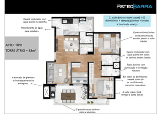 01 suíte (máster com closet) + 02
             Haverá misturador com
             água quente na cozinha.                            dormitórios + terraço gourmet + lavabo
                                                                          + banho de serviço
           Haverá ponto de água
              para geladeira
                                                                                         Os dormitórios/suítes
                                                                                          terão persianas de
                                                                                         enrolar, exceto a suíte
                                                                                                máster.
APTO. TIPO
TORRE ÁTRIO – 88m²                                                                Haverá misturador com
                                                                                   água quente em todos
                                                                                  os banhos, exceto lavabo.

                                                                                    Todos banhos com
                                                                                 iluminação e ventilação
                                                                                        naturais

   A bancada de granito e                                                      Em todos os dormitórios
   a churrasqueira serão                                                           haverá ponto de
        entregues.                                                                ar condicionado,
                                                                                menos os reversíveis.

                                                                               A suíte máster terá
                                                                              terraço e porta balcão


 PRODUTO

                                       O guarda-corpo será em
                                          vidro e alumínio.
 
