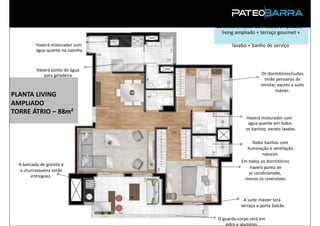 02 suítes (máster com closet ampliado) +
                                      living ampliado + terraço gourmet +

          Haverá misturador com            lavabo + banho de serviço
          água quente na cozinha.



          Haverá ponto de água
             para geladeira                              Os dormitórios/suítes
                                                          terão persianas de
                                                         enrolar, exceto a suíte
                                                                máster.
PLANTA LIVING
AMPLIADO
TORRE ÁTRIO – 88m²
                                                 Haverá misturador com
                                                  água quente em todos
                                                 os banhos, exceto lavabo.

                                                     Todos banhos com
                                                  iluminação e ventilação
                                                         naturais
                                               Em todos os dormitórios
  A bancada de granito e
                                                   haverá ponto de
   a churrasqueira serão
                                                  ar condicionado,
        entregues.
                                                menos os reversíveis.



                                                A suíte máster terá
                                               terraço e porta balcão
                  PRODUTO
                                    O guarda-corpo será em
                                       vidro e alumínio.
 