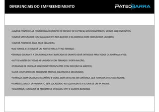 DIFERENCIAIS DO EMPREENDIMENTO




•HAVERÁ PONTO DE AR CONDICIONADO (PONTO DE DRENO E DE ELÉTRICA) NOS DORMITÓRIOS, MENOS NOS REVERSÍVEIS;

•HAVERÁ MISTURADOR COM ÁGUA QUENTE NOS BANHOS E NA COZINHA (COM EXCEÇÃO DOS LAVABOS);

•HAVERÁ PONTO DE ÁGUA PARA GELADEIRA;

•NAS TORRES A E B HAVERÁ UM PONTO PARA A TV NO TERRAÇO ;

•TERRAÇO GOURMET: A CHURRASQUEIRA E BANCADA DE GRANITO SERÁ ENTREGUE PARA TODOS OS APARTAMENTOS;

•SUÍTES MÁSTER DE TODAS AS UNIDADES COM TERRAÇO E PORTA BALCÃO;

•PERSIANAS DE ENROLAR NOS DORMITÓRIOS/SUÍTES (COM EXCEÇÃO DA MÁSTER);

•LAZER COMPLETO COM AMBIENTES AMPLOS, EQUIPADOS E DECORADOS;

•TERRAÇOS COM GRADIL EM ALUMÍNIO E VIDRO, COM DETALHES EM CERÂMICA, QUE TORNAM A FACHADA NOBRE;

•TERRÉO ELEVADO: 1º PAVIMENTO ESTA LOCALIZADO NO EQUIVALENTE A ALTURA DE UM 4º ANDAR;

•SEGURANÇA: CLAUSURA DE PEDESTRES E VEÍCULOS, CFTV E GUARITA BLINDADA
 