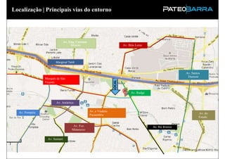 Localização | Principais vias do entorno




                               Av. Eng. Caetano
                                    Álvares                               Av. Brás Leme




                       Marginal Tietê


                                                                                                            Av. Santos
                                                                                                             Dumont
                Marquês de São




                                                                  LOCAL
                Vicente


                                                                               Av. Rudge


                       Av. Antártica


  Av. Pompéia                                     Av. e Viaduto
                                                  Pacaembru                                                          Av. do
                                                                                                                     Estado

                                     Av. Fco.                                              Av. Rio Branco
                                    Matarazzo


                  Av. Sumaré
 