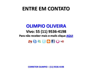 ENTRE EM CONTATO


     OLIMPIO OLIVEIRA
     Vivo: 55 (11) 9536-4198
Para não receber mais e-mails clique AQUI




      CORRETOR OLIMPIO – (11) 9536-4198
 