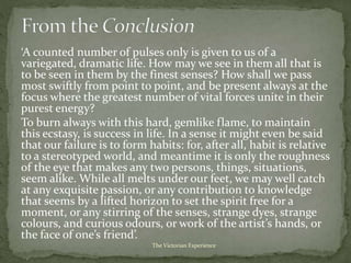 ‘A counted number of pulses only is given to us of a
variegated, dramatic life. How may we see in them all that is
to be seen in them by the finest senses? How shall we pass
most swiftly from point to point, and be present always at the
focus where the greatest number of vital forces unite in their
purest energy?
To burn always with this hard, gemlike flame, to maintain
this ecstasy, is success in life. In a sense it might even be said
that our failure is to form habits: for, after all, habit is relative
to a stereotyped world, and meantime it is only the roughness
of the eye that makes any two persons, things, situations,
seem alike. While all melts under our feet, we may well catch
at any exquisite passion, or any contribution to knowledge
that seems by a lifted horizon to set the spirit free for a
moment, or any stirring of the senses, strange dyes, strange
colours, and curious odours, or work of the artist’s hands, or
the face of one’s friend’.
The Victorian Experience
 