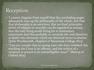  ‘I cannot disguise from myself that the concluding pages
adequately sum up the philosophy of the whole; and that
that philosophy is an assertion, that no fixed principles
either of religion or morality can be regarded as certain,
that the only thing worth living for is momentary
enjoyment and that probably or certainly the soul dissolves
at death into elements which are destined never to reunite.’
(John Wordsworth, chaplain of Brasenose College 1873)
 “Can you wonder that to young men who have imbibed this
teaching the Cross is an offence, and the notion of a
vocation to preach it an unintelligible craze?” (Bishop of
Oxford 1875)
The Victorian Experience
 