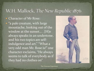  Character of Mr Rose:
 “a pale creature, with large
moustache, looking out of the
window at the sunset… . [H]e
always speaks in an undertone,
and his two topics are self-
indulgence and art.” “What a
very odd man Mr. Rose is!” one
character exclaims, “He always
seems to talk of everybody as if
they had no clothes on”
The Victorian Experience
 