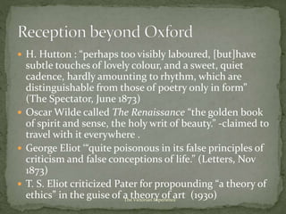  H. Hutton : “perhaps too visibly laboured, [but]have
subtle touches of lovely colour, and a sweet, quiet
cadence, hardly amounting to rhythm, which are
distinguishable from those of poetry only in form”
(The Spectator, June 1873)
 Oscar Wilde called The Renaissance “the golden book
of spirit and sense, the holy writ of beauty.” -claimed to
travel with it everywhere .
 George Eliot ‘“quite poisonous in its false principles of
criticism and false conceptions of life.” (Letters, Nov
1873)
 T. S. Eliot criticized Pater for propounding “a theory of
ethics” in the guise of a theory of art (1930)The Victorian Experience
 
