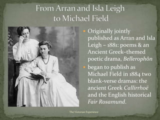  Originally jointly
published as Arran and Isla
Leigh – 1881: poems & an
Ancient Greek–themed
poetic drama, Bellerophôn
 began to publish as
Michael Field in 1884 two
blank-verse dramas: the
ancient Greek Callirrhoë
and the English historical
Fair Rosamund.
The Victorian Experience
 