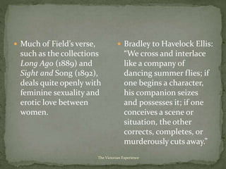  Much of Field’s verse,
such as the collections
Long Ago (1889) and
Sight and Song (1892),
deals quite openly with
feminine sexuality and
erotic love between
women.
 Bradley to Havelock Ellis:
“We cross and interlace
like a company of
dancing summer flies; if
one begins a character,
his companion seizes
and possesses it; if one
conceives a scene or
situation, the other
corrects, completes, or
murderously cuts away.”
The Victorian Experience
 
