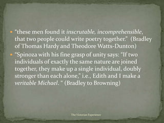  “these men found it inscrutable, incomprehensible,
that two people could write poetry together.” (Bradley
of Thomas Hardy and Theodore Watts-Dunton)
 “Spinoza with his fine grasp of unity says: “If two
individuals of exactly the same nature are joined
together, they make up a single individual, doubly
stronger than each alone,” i.e., Edith and I make a
veritable Michael. “ (Bradley to Browning)
The Victorian Experience
 