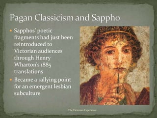  Sapphos’ poetic
fragments had just been
reintroduced to
Victorian audiences
through Henry
Wharton’s 1885
translations
 Became a rallying point
for an emergent lesbian
subculture
The Victorian Experience
 