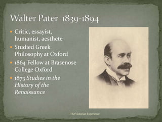  Critic, essayist,
humanist, aesthete
 Studied Greek
Philosophy at Oxford
 1864 Fellow at Brasenose
College Oxford
 1873 Studies in the
History of the
Renaissance
The Victorian Experience
 