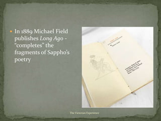  In 1889 Michael Field
publishes Long Ago -
“completes” the
fragments of Sappho’s
poetry
The Victorian Experience
 