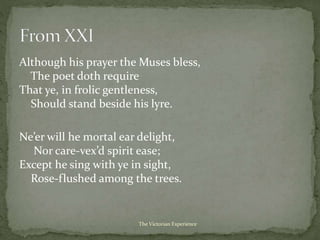 Although his prayer the Muses bless,
The poet doth require
That ye, in frolic gentleness,
Should stand beside his lyre.
Ne’er will he mortal ear delight,
Nor care-vex’d spirit ease;
Except he sing with ye in sight,
Rose-flushed among the trees.
The Victorian Experience
 