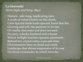  Historic, side-long, implicating eyes;
A smile of velvet's lustre on the cheek;
Calm lips the smile leads upward; hand that lies
Glowing and soft, the patience in its rest
Of cruelty that waits and does not seek
For prey; a dusky forehead and a breast
Where twilight touches ripeness amorously:
Behind her, crystal rocks, a sea and skies
Of evanescent blue on cloud and creek;
Landscape that shines suppressive of its zest
For those vicissitudes by which men die.
The Victorian Experience
 