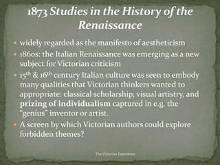  widely regarded as the manifesto of aestheticism
 1860s: the Italian Renaissance was emerging as a new
subject for Victorian criticism
 15th & 16th century Italian culture was seen to embody
many qualities that Victorian thinkers wanted to
appropriate: classical scholarship, visual artistry, and
prizing of individualism captured in e.g. the
“genius” inventor or artist.
 A screen by which Victorian authors could explore
forbidden themes?
The Victorian Experience
 