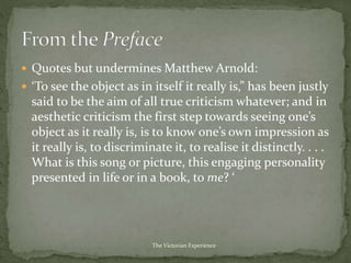  Quotes but undermines Matthew Arnold:
 ‘To see the object as in itself it really is,” has been justly
said to be the aim of all true criticism whatever; and in
aesthetic criticism the first step towards seeing one’s
object as it really is, is to know one’s own impression as
it really is, to discriminate it, to realise it distinctly. . . .
What is this song or picture, this engaging personality
presented in life or in a book, to me? ‘
The Victorian Experience
 