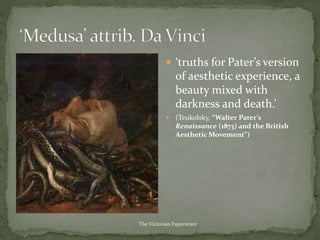  ‘truths for Pater’s version
of aesthetic experience, a
beauty mixed with
darkness and death.’
 (Teukolsky, “Walter Pater’s
Renaissance (1873) and the British
Aesthetic Movement”)
The Victorian Experience
 