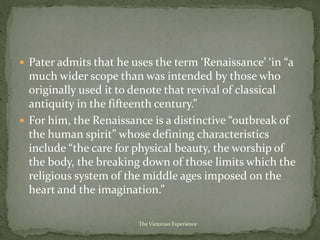  Pater admits that he uses the term ‘Renaissance’ ‘in “a
much wider scope than was intended by those who
originally used it to denote that revival of classical
antiquity in the fifteenth century.”
 For him, the Renaissance is a distinctive “outbreak of
the human spirit” whose defining characteristics
include “the care for physical beauty, the worship of
the body, the breaking down of those limits which the
religious system of the middle ages imposed on the
heart and the imagination.”
The Victorian Experience
 