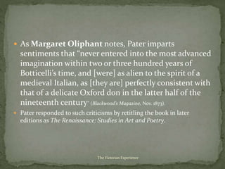  As Margaret Oliphant notes, Pater imparts
sentiments that “never entered into the most advanced
imagination within two or three hundred years of
Botticelli’s time, and [were] as alien to the spirit of a
medieval Italian, as [they are] perfectly consistent with
that of a delicate Oxford don in the latter half of the
nineteenth century” (Blackwood’s Magazine, Nov. 1873).
 Pater responded to such criticisms by retitling the book in later
editions as The Renaissance: Studies in Art and Poetry.
The Victorian Experience
 