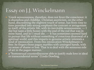  ‘Greek sensuousness, therefore, does not fever the conscience: it
is shameless and childlike. Christian asceticism, on the other
hand, discrediting the slightest touch of sense, has from time to
time provoked into strong emphasis the contrast or antagonism
to itself, of the artistic life, with its inevitable sensuousness. — I
did but taste a little honey with the end of the rod that was in
mine hand, and lo! I must die. — It has sometimes seemed hard
to pursue that life without something of conscious disavowal of a
spiritual world; and this imparts to genuine artistic interests a
kind of intoxication. From this intoxication Winckelmann is
free: he fingers those pagan marbles with unsinged hands, with
no sense of shame or loss. That is to deal with the sensuous side
of art in the pagan manner. ‘
 a “homosexual counterdiscourse able to justify male love in ideal
or transcendental terms” (Linda Dowling,
The Victorian Experience
 