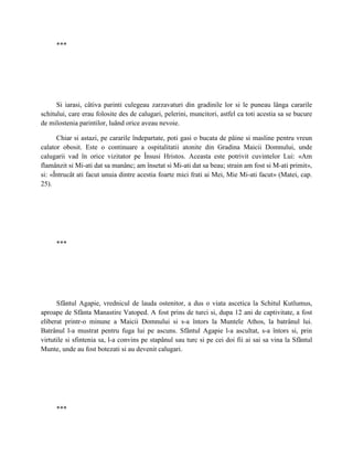 ***




      Si iarasi, câtiva parinti culegeau zarzavaturi din gradinile lor si le puneau lânga cararile
schitului, care erau folosite des de calugari, pelerini, muncitori, astfel ca toti acestia sa se bucure
de milostenia parintilor, luând orice aveau nevoie.

      Chiar si astazi, pe cararile îndepartate, poti gasi o bucata de pâine si masline pentru vreun
calator obosit. Este o continuare a ospitalitatii atonite din Gradina Maicii Domnului, unde
calugarii vad în orice vizitator pe Însusi Hristos. Aceasta este potrivit cuvintelor Lui: «Am
flamânzit si Mi-ati dat sa manânc; am însetat si Mi-ati dat sa beau; strain am fost si M-ati primit»,
si: «Întrucât ati facut unuia dintre acestia foarte mici frati ai Mei, Mie Mi-ati facut» (Matei, cap.
25).




     ***




      Sfântul Agapie, vrednicul de lauda ostenitor, a dus o viata ascetica la Schitul Kutlumus,
aproape de Sfânta Manastire Vatoped. A fost prins de turci si, dupa 12 ani de captivitate, a fost
eliberat printr-o minune a Maicii Domnului si s-a întors la Muntele Athos, la batrânul lui.
Batrânul l-a mustrat pentru fuga lui pe ascuns. Sfântul Agapie l-a ascultat, s-a întors si, prin
virtutile si sfintenia sa, l-a convins pe stapânul sau turc si pe cei doi fii ai sai sa vina la Sfântul
Munte, unde au fost botezati si au devenit calugari.




     ***
 