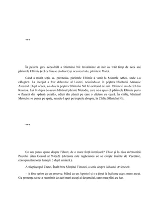 ***




      În peştera greu accesibilă a Sfântului Nil Izvorâtorul de mir au trăit timp de zece ani
părintele Eftimie (cel ce fusese căsătorit) şi ucenicul său, părintele Matei.

      Când a murit soţia sa, preoteasa, părintele Eftimie a venit la Muntele Athos, unde s-a
călugărit. La început a fost duhovnic al Lavrei, nevoindu-se în peştera Sfântului Atanasie
Atonitul. După aceea, s-a dus la peştera Sfântului Nil Izvorâtorul de mir. Părintele era de fel din
Konitsa. Lui îi slujea de-acum bătrânul părinte Metodie, care ne-a spus că părintele Eftimie purta
o flanelă din «pânză cerată», adică din pânză pe care o dăduse cu ceară. În chilie, bătrânul
Metodie i-o punea pe spate, suindu-l apoi pe treptele abrupte, în Chilia Sfântului Nil.




     ***




     Ce am putea spune despre Filaret, de o mare forţă interioară? Chiar şi în ziua sărbătoririi
Paştelui citea Ceasul al 9-lea22 (Aceasta este rugăciunea ce se citeşte înainte de Vecernie,
corespunzând orei lumeşti 3 după amiază.).

     Arhiepiscopul Cretei, Înalt Prea Sfinţitul Timotei, a scris despre isihastul Avimeleh:

     – A fost serios ca un prooroc, blând ca un Apostol şi s-a ţinut la înălţime acest mare ascet.
Cu prezenţa sa ne-a reamintit de acei mari asceţi ai deşertului, care erau plini cu har.
 
