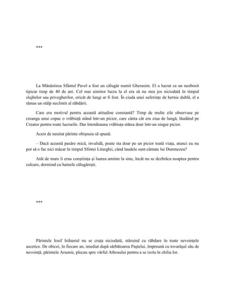 ***




      La Mănăstirea Sfântul Pavel a fost un călugăr numit Gherasim. El a lucrat ca un neobosit
tipicar timp de 40 de ani. Cel mai uimitor lucru la el era să nu stea jos niciodată în timpul
slujbelor sau privegherilor, oricât de lungi ar fi fost. În ciuda unei suferinţe de hernie dublă, el a
rămas un stâlp neclintit al răbdării.

     Care era motivul pentru această atitudine constantă? Timp de multe zile observase pe
creanga unui copac o vrăbiuţă stând într-un picior, care cânta cât era ziua de lungă, lăudând pe
Creator pentru toate lucrurile. Dar întotdeauna vrăbiuţa stătea doar într-un singur picior.

     Acest de neuitat părinte obişnuia să spună:

      – Dacă această pasăre mică, invalidă, poate sta doar pe un picior toată viaţa, atunci eu nu
pot să o fac nici măcar în timpul Sfintei Liturghii, când laudele sunt cântate lui Dumnezeu?

     Atât de mare îi erau conştiinţa şi luarea aminte la sine, încât nu se dezbrăca noaptea pentru
culcare, dormind cu hainele călugăreşti.




     ***




      Părintele Iosif Isihastul nu se cruţa niciodată, stăruind cu răbdare în toate nevoinţele
ascetice. De obicei, în fiecare an, imediat după sărbătoarea Paştelui, împreună cu tovarăşul său de
nevoinţă, părintele Arsenie, plecau spre vârful Athosului pentru a se izola în chilia lor.
 