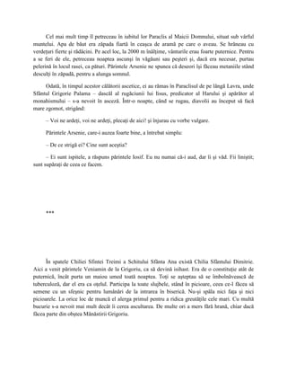 Cel mai mult timp îl petreceau în iubitul lor Paraclis al Maicii Domnului, situat sub vârful
muntelui. Apa de băut era zăpada fiartă în ceaşca de aramă pe care o aveau. Se hrăneau cu
verdeţuri fierte şi rădăcini. Pe acel loc, la 2000 m înălţime, vânturile erau foarte puternice. Pentru
a se feri de ele, petreceau noaptea ascunşi în văgăuni sau peşteri şi, dacă era necesar, purtau
pelerină în locul rasei, ca pături. Părintele Arsenie ne spunea că deseori îşi făceau metaniile stând
desculţi în zăpadă, pentru a alunga somnul.

     Odată, în timpul acestor călătorii ascetice, ei au rămas în Paraclisul de pe lângă Lavra, unde
Sfântul Grigorie Palama – dascăl al rugăciunii lui Iisus, predicator al Harului şi apărător al
monahismului – s-a nevoit în asceză. Într-o noapte, când se rugau, diavolii au început să facă
mare zgomot, strigând:

     – Voi ne ardeţi, voi ne ardeţi, plecaţi de aici! şi înjurau cu vorbe vulgare.

     Părintele Arsenie, care-i auzea foarte bine, a întrebat simplu:

     – De ce strigă ei? Cine sunt aceştia?

      – Ei sunt ispitele, a răspuns părintele Iosif. Eu nu numai că-i aud, dar îi şi văd. Fii liniştit;
sunt supăraţi de ceea ce facem.




     ***




      În spatele Chiliei Sfintei Treimi a Schitului Sfânta Ana există Chilia Sfântului Dimitrie.
Aici a venit părintele Veniamin de la Grigoriu, ca să devină isihast. Era de o constituţie atât de
puternică, încât purta un maiou umed toată noaptea. Toţi se aşteptau să se îmbolnăvească de
tuberculoză, dar el era ca oţelul. Participa la toate slujbele, stând în picioare, ceea ce-l făcea să
semene cu un sfeşnic pentru lumânări de la intrarea în biserică. Nu-şi spăla nici faţa şi nici
picioarele. La orice loc de muncă el alerga primul pentru a ridica greutăţile cele mari. Cu multă
bucurie s-a nevoit mai mult decât îi cerea ascultarea. De multe ori a mers fără hrană, chiar dacă
făcea parte din obştea Mănăstirii Grigoriu.
 