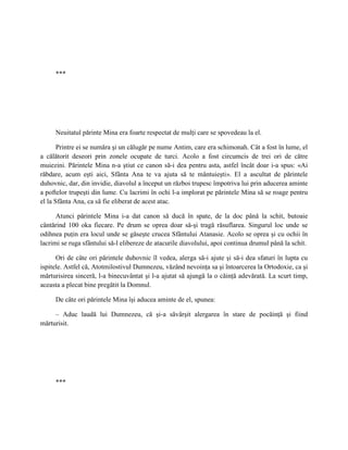 ***




     Neuitatul părinte Mina era foarte respectat de mulţi care se spovedeau la el.

       Printre ei se număra şi un călugăr pe nume Antim, care era schimonah. Cât a fost în lume, el
a călătorit deseori prin zonele ocupate de turci. Acolo a fost circumcis de trei ori de către
muiezini. Părintele Mina n-a ştiut ce canon să-i dea pentru asta, astfel încât doar i-a spus: «Ai
răbdare, acum eşti aici, Sfânta Ana te va ajuta să te mântuieşti». El a ascultat de părintele
duhovnic, dar, din invidie, diavolul a început un război trupesc împotriva lui prin aducerea aminte
a poftelor trupeşti din lume. Cu lacrimi în ochi l-a implorat pe părintele Mina să se roage pentru
el la Sfânta Ana, ca să fie eliberat de acest atac.

      Atunci părintele Mina i-a dat canon să ducă în spate, de la doc până la schit, butoaie
cântărind 100 oka fiecare. Pe drum se oprea doar să-şi tragă răsuflarea. Singurul loc unde se
odihnea puţin era locul unde se găseşte crucea Sfântului Atanasie. Acolo se oprea şi cu ochii în
lacrimi se ruga sfântului să-l elibereze de atacurile diavolului, apoi continua drumul până la schit.

      Ori de câte ori părintele duhovnic îl vedea, alerga să-i ajute şi să-i dea sfaturi în lupta cu
ispitele. Astfel că, Atotmilostivul Dumnezeu, văzând nevoinţa sa şi întoarcerea la Ortodoxie, ca şi
mărturisirea sinceră, l-a binecuvântat şi l-a ajutat să ajungă la o căinţă adevărată. La scurt timp,
aceasta a plecat bine pregătit la Domnul.

     De câte ori părintele Mina îşi aducea aminte de el, spunea:

     – Aduc laudă lui Dumnezeu, că şi-a săvârşit alergarea în stare de pocăinţă şi fiind
mărturisit.




     ***
 
