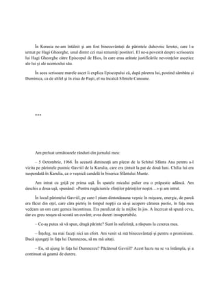 În Kerasia ne-am întâlnit şi am fost binecuvântaţi de părintele duhovnic Ierotei, care l-a
urmat pe Hagi Gheorghe, unul dintre cei mai renumiţi postitori. El ne-a povestit despre scrisoarea
lui Hagi Gheorghe către Episcopul de Hios, în care erau arătate justificările nevoinţelor ascetice
ale lui şi ale ucenicului său.

    În acea scrisoare marele ascet îi explica Episcopului că, după părerea lui, postind sâmbăta şi
Duminica, ca de altfel şi în ziua de Paşti, el nu încalcă Sfintele Canoane.




     ***




     Am preluat următoarele rânduri din jurnalul meu:

      – 5 Octombrie, 1968. În această dimineaţă am plecat de la Schitul Sfânta Ana pentru a-l
vizita pe părintele pustnic Gavriil de la Karulia, care era ţintuit la pat de două luni. Chilia lui era
suspendată în Karulia, ca o veşnică candelă în biserica Sfântului Munte.

     Am intrat cu grijă pe prima uşă. În spatele micului palier era o prăpastie adâncă. Am
deschis a doua uşă, spunând: «Pentru rugăciunile sfinţilor părinţilor noştri…» şi am intrat.

      În locul părintelui Gavriil, pe care-l ştiam dintotdeauna veşnic în mişcare, energic, de parcă
era făcut din oţel, care căra pietriş în timpul nopţii ca să-şi acopere cărarea pustie, în faţa mea
vedeam un om care gemea încontinuu. Era paralizat de la mijloc în jos. A încercat să spună ceva,
dar cu greu reuşea să scoată un cuvânt; avea dureri insuportabile.

     – Ce-aş putea să vă spun, dragă părinte? Sunt în suferinţă, a răspuns la cererea mea.

     – Înţeleg, nu mai faceţi nici un efort. Am venit să mă binecuvântaţi şi pentru o promisiune.
Dacă ajungeţi în faţa lui Dumnezeu, să nu mă uitaţi.

      – Eu, să ajung în faţa lui Dumnezeu? Păcătosul Gavriil? Acest lucru nu se va întâmpla, şi a
continuat să geamă de durere.
 