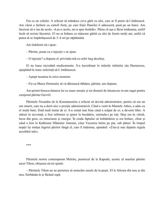 Era ca un schelet. A refuzat să mănânce ceva gătit cu ulei, care ar fi putut să-l întărească.
Am văzut o farfurie cu cartofi fierţi, pe care fraţii Daniilei îi aduseseră, pusă pe un butoi. Am
încercat să o iau de acolo. «Las-o acolo, mi-a spus hotărât». Părea că aşa a făcut totdeauna, astfel
încât să reziste lăcomiei. El nu se hrănea cu mâncare gătită cu ulei de foarte mulţi ani, astfel că
putea să se împărtăşească de 3–4 ori pe săptămână.

     Am îndrăznit să-i spun:

     – Părinte, poate ca o injecţie v-ar ajuta.

     – O injecţie? a răspuns el, privindu-mă cu ochii larg deschişi.

      El nu luase niciodată medicamente. S-a încredinţat în mâinile iubitului său Dumnezeu,
aşteptând în mare suferinţă să-L întâlnească.

     – Aştept moartea în orice moment.

     – Fie ca Maica Domnului să vă dăruiască răbdare, părinte, am răspuns.

      Am primit binecuvântarea lui cu mare emoţie şi tot drumul de întoarcere m-am rugat pentru
curajosul părinte Gavriil.

      Părintele Nicandru de la Konstamonitu a refuzat să devină administrator, pentru că era un
om smerit, care nu a dorit nici o poziţie administrativă. Când a venit la Muntele Athos, a adus cu
el mulţi bani, fiind mult tentat de ei. S-a simţit mai bine când a scăpat de ei; a devenit liber. A
stăruit în nevoinţă, a fost infirmier şi ajutor la bucătărie, uimindu-i pe toţi. Deşi era în vârstă,
lucra din greu, cu entuziasm şi energie. În ciuda faptului că îmbătrânise şi era bolnav, chiar şi
când a fost în Kathisma Sfântului Antonie, citea Vecernia întins pe pat, sub pături. În timpul
nopţii îşi simţea îngerul păzitor lângă el, care îl îndemna, spunând: «Ţine-ţi mai departe regula
ascultării tale».



     ***



      Părintele nostru contemporan Meletie, pustnicul de la Kapsala, ucenic al marelui părinte
ascet Tihon, obişnuia să-mi spună:

      – Părintele Tihon nu ne permitea să aruncăm oasele de la peşte. El le folosea din nou şi din
nou, fierbându-le şi făcând supă.
 