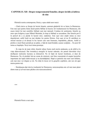 CAPITOLUL XII - Despre temperamentul femeilor, despre invidie şi iubirea
                              de sine


     Părintele nostru contemporan, Paisie, a spus odată unor maici:

       – Când cineva se fereşte de lucruri deşarte, automat gândurile lui se întorc la Dumnezeu.
Este mai uşor pentru femei decât pentru bărbaţi să încerce să-I mulţumească lui Dumnezeu, din
cauza inimii lor mai sensibile; bărbaţii sunt mai raţionali. Conduse de sentimente, femeile au
mers spre Golgota şi spre Sfântul Mormânt, în timp ce bărbaţii se ascundeau. Dar femeile pot fi
în pericol de a se pierde în lucruri mici, zadarnice. Este uşor să-ţi umpli inima cu mici
deşertăciuni, astfel încât nu mai rămâne loc pentru Hristos. Este uşor să nu fii satisfăcut cu
strictul necesar şi să doreşti în loc lucruri care sunt frumoase, împodobite, plăcute. Astfel ai
prefera o mică floare pictată pe un pahar, o faţă de masă brodată, scaune sculptate… În acest fel
inima se împrăştie. Nu-ţi irosi inima prosteşte.

      – În viaţa lor de toate zilele, femeile iubesc foarte mult micile amănunte, ca de altfel şi în
viaţa duhovnicească. Dar irosindu-şi energiile în lucruri mărunte, ele permit diavolului să-şi
desfăşoare meticulos lucrarea sa distructivă. Nu vă lipiţi de lucruri trecătoare, ci doar de
Dumnezeu. Nu vă pierdeţi într-un ocean de nimicuri; mai bine concentraţi-vă asupra lucrurilor
importante ale luptei duhovniceşti şi nu deznădăjduiţi. După ce patimile mai mari sunt înfrânte,
cele mai mici vor dispare şi ele. Nu trăiţi în trecut ori în greşelile copilăriei, căci noi căi apar
mereu pentru toţi.

      – Întotdeauna daţi slavă şi mulţumiţi lui Dumnezeu; nerecunoştinţa este cel mai mare păcat
dintre toate şi cel mai mare păcătos este nerecunoscătorul.




     ***




     Părintele Paisie a mai spus:
 