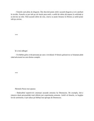 – Femeile sunt pline de dragoste. Dar diavolul poate otrăvi această dragoste şi să o prefacă
în invidie. Femeile se pot iubi pe ele însele prea mult; o astfel de iubire dă naştere la suferinţă şi
ea devine un chin. Fără această iubire de sine, cineva se poate întoarce la Hristos şi astfel poate
iubi pe oricine.




     ***




     Şi a mai adăugat:

     – Un bărbat gelos evită persoana pe care o invidiază. O femeie geloasă nu se linişteşte până
când adversarul nu este distrus complet.




     ***




     Părintele Paisie mai spunea:

      – Dedesubtul nepotrivirii omeneşti ascunde armonia lui Dumnezeu. De exemplu, într-o
căsnicie două personalităţi total diferite pot experimenta armonia. Astfel că femeile, cu bogăţia
lor de sentimente, îi pot aduce pe bărbaţi mai aproape de Dumnezeu.
 