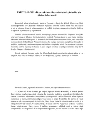 CAPITOLUL XIII - Despre virtutea discernământului gândurilor şi a
                          stărilor duhovniceşti


       Renumitul isihast şi duhovnic, părintele Grigorie, a locuit în Schitul Sfânta Ana Mică
înaintea părintelui Sava. Era într-o neîncetată rugăciune şi tăcere. Vorbea numai când era necesar
şi toţi se minunau de darul lui dumnezeiesc, al vorbirii inspirate. A devenit sprijinul şi întărirea
călugărilor, al pustnicilor şi al pelerinilor.

      Datorită discernământului acestui preaînţelept părinte duhovnicesc, căpitanul Giorgaki,
şeful unei bande de tâlhari, a fost îndrumat spre pocăinţă. Pentru a ajunge la acest lucru, părintele
a folosit o admirabilă stratagemă. A pretins că şi el fusese vinovat de multe crime, care erau chiar
mai mari decât ale banditului. Prin acest şiretlic, el a câştigat încrederea cumplitului Giorgaki. Şi
astfel l-a îmblânzit şi l-a adus aproape de o schimbare completă a inimii. De asemenea, i-a promis
banditului că-l va împărtăşi în fiecare zi, cu o singură condiţie: să ţină post amândoi timp de 40
de zile. Giorgaki a fost de acord.

     Totuşi, părintele Grigorie nu i-a dat Sfânta Împărtăşanie propriu-zisă, ci doar pâine şi vin
obişnuit, până când nu au trecut cele 40 de zile de pocăinţă. Apoi l-a împărtăşit cu adevărat.




     ***




     Părintele Gavriil, egumenul Mănăstirii Dionisiu, mi-a povestit următoarele:

      – Cu peste 50 de ani în urmă, pe lângă Karyes (în Schitul Kutlumuş), a trăit un părinte
duhovnic tare simplu şi cu puţină educaţie, dar cu mintea curăţită şi aplecată spre învăţătura lui
Hristos. Ascultarea lui era să tricoteze ciorapi pentru paznicii civili ai Muntelui Athos şi pentru
oamenii de la munte, din Rumeli şi Epir. Când venea la târgul de sâmbăta din Karyes să vândă
produsele sale, stătea sub porticul cimitirului, lângă drum, ţinând în mâna dreaptă metaniile şi în
stânga lucrurile de vânzare. Cu ochii plecaţi, el rostea neîncetat rugăciunea lui Iisus: «Doamne
Iisuse, miluieşte-ne». Dacă cineva îl tachina, spunându-i: «Ridică ochii şi uită-te după
cumpărători», el îi răspundea: «Cât timp mă văd ei pe mine, nu este necesar ca să mă uit eu după
 