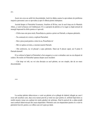 ei».


     Acest om avea un astfel de discernământ, încât îşi dădea seama la spovedanie de problema
majoră a persoanei care se spovedea şi apoi îl sfătuia pentru îndreptare.

     Auzind despre el Patriarhul Ecumenic, Ioachim al III-lea, care în acel timp era în Muntele
Athos, a venit la Karyes să-l întâlnească. El s-a apropiat de părinte şi l-a rugat ca după amiază să
meargă împreună la chilie pentru a-l spovedi.

       – Chilia mea este prea mică, Preasfinţia ta, pentru a primi un Patriarh, a răspuns părintele.

       – Nu contează că e mică, a replicat Patriarhul.

       – Dar e prea joasă pentru a intra în ea, Preasfinţia ta!

       – Mă voi apleca să intru, a insistat marele Patriarh.

      – Din nefericire, nu vă plecaţi! a spus părintele. Dacă aţi fi plecat capul, aţi fi putut fi
Patriarh demult!

     El se referea la faptul că Patriarhul a fost arogant şi a avut o atitudine care nu era dispusă să
cedeze. De multe ori Patriarhul spunea despre acest incident:

      – Cât timp voi trăi, nu voi uita discuţia cu acel părinte, un om simplu, dar de un mare
discernământ.




       ***




      La acelaşi părinte duhovnicesc a venit un părinte să se plângă de tânărul călugăr pe care-l
avea sub ascultare care, deşi avea numai pravila şi totul era uşor pentru el, nefiind împovărat cu
multă muncă, totuşi era copleşit de multe gânduri de nelinişte, fiind în pericol de a cădea pradă
unei confuzii duhovniceşti din cauza deprimării. Părintele care era răspunzător pentru el a venit la
părintele Gavriil, pentru a se sfătui cum să-l ajute pe tânăr.
 