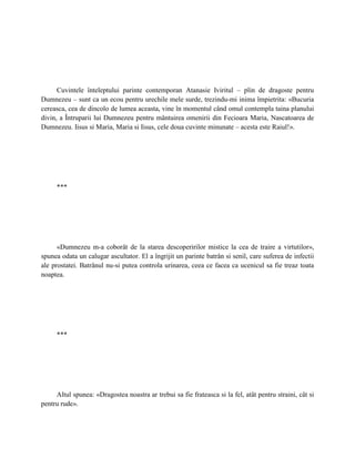 Cuvintele înteleptului parinte contemporan Atanasie Iviritul – plin de dragoste pentru
Dumnezeu – sunt ca un ecou pentru urechile mele surde, trezindu-mi inima împietrita: «Bucuria
cereasca, cea de dincolo de lumea aceasta, vine în momentul când omul contempla taina planului
divin, a Întruparii lui Dumnezeu pentru mântuirea omenirii din Fecioara Maria, Nascatoarea de
Dumnezeu. Iisus si Maria, Maria si Iisus, cele doua cuvinte minunate – acesta este Raiul!».




     ***




      «Dumnezeu m-a coborât de la starea descoperirilor mistice la cea de traire a virtutilor»,
spunea odata un calugar ascultator. El a îngrijit un parinte batrân si senil, care suferea de infectii
ale prostatei. Batrânul nu-si putea controla urinarea, ceea ce facea ca ucenicul sa fie treaz toata
noaptea.




     ***




     Altul spunea: «Dragostea noastra ar trebui sa fie frateasca si la fel, atât pentru straini, cât si
pentru rude».
 