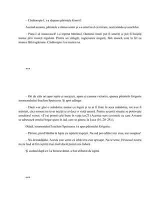 – Căsătoreşte-l, i-a răspuns părintele Gavriil.

     Auzind aceasta, părintele a rămas uimit şi s-a uitat la el cu mirare, necrezându-şi urechilor.

    – Pune-l să muncească! i-a repetat bătrânul. Oamenii tineri pot fi smeriţi şi pot fi liniştiţi
numai prin muncă regulată. Pentru un călugăr, rugăciunea singură, fără muncă, este la fel ca
munca fără rugăciune. Căsătoreşte-l cu munca sa.




     ***




     – Ori de câte ori apar ispite şi necazuri, apare şi cununa victoriei, spunea părintele Grigorie
ieromonahului Ioachim Spetsieris. Şi apoi adăuga:

      – Dacă s-ar găsi o mănăstire numai cu îngeri şi tu ai fi frate în acea mănăstire, tot n-ai fi
mântuit, căci nimeni nu te-ar necăji şi ai duce o viaţă uşoară. Pentru această situaţie se potriveşte
următorul verset: «Ţi-ai primit cele bune în viaţa ta»23 (Acestea sunt cuvintele cu care Avraam
se adresează omului bogat ajuns în iad, care se găsesc la Luca (16, 20–25).).

     Odată, ieromonahul Ioachim Spetsieres i-a spus părintelui Grigorie:

     – Părinte, pierd bătălia în lupta cu ispitele trupeşti. Nu mă pot odihni nici ziua, nici noaptea!

     – Nu deznădăjdui. Acesta este semn că izbăvirea este aproape. Nu te teme, Hristosul nostru
nu ne lasă să fim ispitiţi mai mult decât putem noi îndura.

     Şi curând după ce l-a binecuvântat, a fost eliberat de ispită.




     ***
 