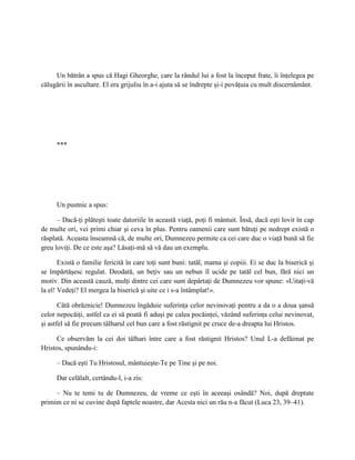 Un bătrân a spus că Hagi Gheorghe, care la rândul lui a fost la început frate, îi înţelegea pe
călugării în ascultare. El era grijuliu în a-i ajuta să se îndrepte şi-i povăţuia cu mult discernământ.




     ***




     Un pustnic a spus:

      – Dacă-ţi plăteşti toate datoriile în această viaţă, poţi fi mântuit. Însă, dacă eşti lovit în cap
de multe ori, vei primi chiar şi ceva în plus. Pentru oamenii care sunt bătuţi pe nedrept există o
răsplată. Aceasta înseamnă că, de multe ori, Dumnezeu permite ca cei care duc o viaţă bună să fie
greu loviţi. De ce este aşa? Lăsaţi-mă să vă dau un exemplu.

       Există o familie fericită în care toţi sunt buni: tatăl, mama şi copiii. Ei se duc la biserică şi
se împărtăşesc regulat. Deodată, un beţiv sau un nebun îl ucide pe tatăl cel bun, fără nici un
motiv. Din această cauză, mulţi dintre cei care sunt depărtaţi de Dumnezeu vor spune: «Uitaţi-vă
la el! Vedeţi? El mergea la biserică şi uite ce i s-a întâmplat!».

       Câtă obrăznicie! Dumnezeu îngăduie suferinţa celor nevinovaţi pentru a da o a doua şansă
celor nepocăiţi, astfel ca ei să poată fi aduşi pe calea pocăinţei, văzând suferinţa celui nevinovat,
şi astfel să fie precum tâlharul cel bun care a fost răstignit pe cruce de-a dreapta lui Hristos.

      Ce observăm la cei doi tâlhari între care a fost răstignit Hristos? Unul L-a defăimat pe
Hristos, spunându-i:

     – Dacă eşti Tu Hristosul, mântuieşte-Te pe Tine şi pe noi.

     Dar celălalt, certându-l, i-a zis:

     – Nu te temi tu de Dumnezeu, de vreme ce eşti în aceeaşi osândă? Noi, după dreptate
primim ce ni se cuvine după faptele noastre, dar Acesta nici un rău n-a făcut (Luca 23, 39–41).
 