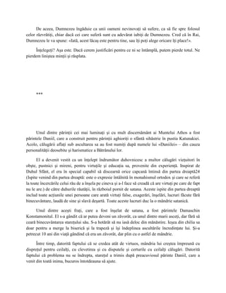 De aceea, Dumnezeu îngăduie ca unii oameni nevinovaţi să sufere, ca să fie spre folosul
celor răzvrătiţi, chiar dacă cei care suferă sunt cu adevărat iubiţi de Dumnezeu. Cred că în Rai,
Dumnezeu le va spune: «Iată, acest lăcaş este pentru tine, sau îţi poţi alege oricare îţi place!».

     Înţelegeţi? Aşa este. Dacă cerem justificări pentru ce ni se întâmplă, putem pierde totul. Ne
pierdem liniştea minţii şi răsplata.




      ***




      Unul dintre părinţii cei mai luminaţi şi cu mult discernământ ai Muntelui Athos a fost
părintele Daniil, care a construit pentru părinţii aghioriţi o sfântă sihăstrie în pustia Katunakiei.
Acolo, călugării aflaţi sub ascultarea sa au fost numiţi după numele lui «Daniilei» – din cauza
personalităţii deosebite şi harismatice a Bătrânului lor.

      El a devenit vestit ca un înţelept îndrumător duhovnicesc a multor călugări vieţuitori în
obşte, pustnici şi mireni, pentru virtuţile şi educaţia sa, provenite din experienţă. Inspirat de
Duhul Sfânt, el era în special capabil să discearnă orice capcană întinsă din partea dreaptă24
(Ispite venind din partea dreaptă: este o expresie întâlnită în monahismul ortodox şi care se referă
la toate încercările celui rău de a înşela pe cineva şi a-l face să creadă că are virtuţi pe care de fapt
nu le are.) de către duhurile răutăţii, în războiul pornit de satana. Aceste ispite din partea dreaptă
includ toate acţiunile unei persoane care arată virtuţi false, exagerări, înşelări, lucruri făcute fără
binecuvântare, laudă de sine şi slavă deşartă. Toate aceste lucruri duc la o mândrie satanică.

      Unul dintre aceşti fraţi, care a fost înşelat de satana, a fost părintele Damaschin
Konstamonitul. El s-a gândit că ar putea deveni un zăvorât, ca unul dintre marii asceţi, dar fără să
ceară binecuvântarea stareţului său. S-a hotărât să nu iasă deloc din mănăstire. Ieşea din chilia sa
doar pentru a merge la biserică şi la trapeză şi îşi îndeplinea ascultările încredinţate lui. Şi-a
petrecut 10 ani din viaţă gândind că era un zăvorât, dar plin cu o astfel de mândrie.

      Între timp, datorită faptului că se credea atât de virtuos, mândria lui creştea împreună cu
dispreţul pentru ceilalţi, cu clevetirea şi cu disputele şi certurile cu ceilalţi călugări. Datorită
faptului că problema nu se îndrepta, stareţul a trimis după preacuviosul părinte Daniil, care a
venit din toată inima, bucuros întotdeauna să ajute.
 