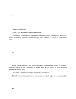 ***




     – Ce este monahismul?

     – Muncă grea, a răspuns un părinte experimentat.

      – Într-adevăr, a spus un ascet contemporan către un nou ostaş al lui Hristos. Dacă vrei să
reuşeşti în chemarea monahală, îţi spun un singur lucru, fiul meu: Să fii sigur că iubeşti munca
fizică.




     ***




     Marele sihastru Hariton25 (Am scris o biografie a acestui minunat sihastru al Athosului.)
duhovnicul, de fiecare dată când primea un oaspete, lucru pe care îl făcea cu multă dragoste şi
bunătate, obişnuia să spună:

     – În vremea aceea Hristos a început să lucreze şi să vorbească.

     Părintele evita vorbăria nefolositoare şi cleveteala, privindu-le ca pricină a nenumărate boli.




     ***
 