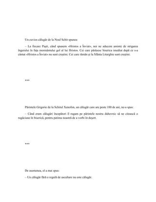 Un cuvios călugăr de la Noul Schit spunea:

      – La fiecare Paşti, când spunem «Hristos a Înviat», noi ne aducem aminte de strigarea
îngerului în faţa mormântului gol al lui Hristos. Cei care părăsesc biserica imediat după ce s-a
cântat «Hristos a Înviat» nu sunt creştini. Cei care rămân şi la Sfânta Liturghie sunt creştini.




     ***




     Părintele Grigorie de la Schitul Xenofon, un călugăr care are peste 100 de ani, ne-a spus:

     – Când eram călugări începători îl rugam pe părintele nostru duhovnic să ne citească o
rugăciune în biserică, pentru patima noastră de a vorbi în deşert.




     ***




     De asemenea, el a mai spus:

     – Un călugăr fără o regulă de ascultare nu este călugăr.
 