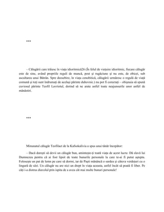 ***




      – Călugării care trăiesc în viaţa idioritmică26 (În felul de vieţuire idioritmic, fiecare călugăr
este de sine, având propriile reguli de muncă, post şi rugăciune şi nu este, de obicei, sub
ascultarea unui Bătrân. Spre deosebire, în viaţa cenobitică, călugării urmăresc o regulă de viaţă
comună şi toţi sunt îndrumaţi de acelaşi părinte duhovnic.) nu pot fi corectaţi – obişnuia să spună
cuviosul părinte Teofil Lavriotul, dorind să ne arate astfel toate neajunsurile unor astfel de
mănăstiri.




     ***




     Minunatul călugăr Teofilact de la Kafsokalivia a spus unui tânăr începător:

       – Dacă doreşti să devii un călugăr bun, aminteşte-ţi toată viaţa de acest lucru: Dă slavă lui
Dumnezeu pentru că ai fost lipsit de toate bunurile personale la care te-ai fi putut aştepta.
Foloseşte un pat de lemn pe care să dormi, iar de Paşti mănâncă o sardea şi câteva verdeţuri cu o
lingură de ulei. Un călugăr nu are nici un drept în viaţa aceasta, astfel încât să poată fi liber. Pe
câţi i-a distrus diavolul prin ispita de a avea cât mai multe bunuri personale!
 