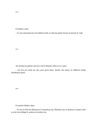 ***




     Un bătrân a spus:

     – Cu cât o persoană este mai înduhovnicită, cu atât mai puţine bunuri îşi doreşte în viaţă.




     ***




     Am întrebat un părinte câţi ani a stat în Muntele Athos şi ne-a spus:

      – Am fost aici mulţi ani, dar n-am sporit deloc. Şacalii care trăiesc în sălbăticie rămân
întotdeauna şacali.




     ***




     Un pustnic bătrân a spus:

      – Un om cu frica lui Dumnezeu îi respectă pe toţi. Părintele meu se închina cu respect chiar
şi celui mai nebăgat în seamă şi nevrednic om.
 