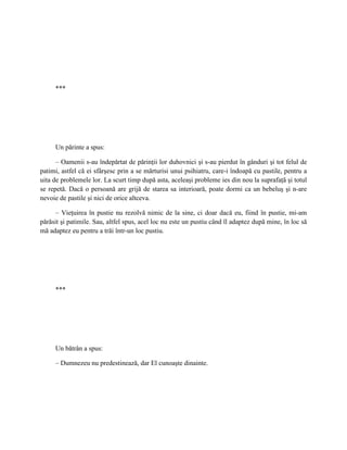 ***




     Un părinte a spus:

      – Oamenii s-au îndepărtat de părinţii lor duhovnici şi s-au pierdut în gânduri şi tot felul de
patimi, astfel că ei sfârşesc prin a se mărturisi unui psihiatru, care-i îndoapă cu pastile, pentru a
uita de problemele lor. La scurt timp după asta, aceleaşi probleme ies din nou la suprafaţă şi totul
se repetă. Dacă o persoană are grijă de starea sa interioară, poate dormi ca un bebeluş şi n-are
nevoie de pastile şi nici de orice altceva.

      – Vieţuirea în pustie nu rezolvă nimic de la sine, ci doar dacă eu, fiind în pustie, mi-am
părăsit şi patimile. Sau, altfel spus, acel loc nu este un pustiu când îl adaptez după mine, în loc să
mă adaptez eu pentru a trăi într-un loc pustiu.




     ***




     Un bătrân a spus:

     – Dumnezeu nu predestinează, dar El cunoaşte dinainte.
 