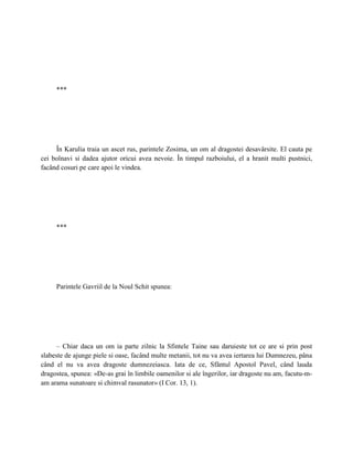 ***




     În Karulia traia un ascet rus, parintele Zosima, un om al dragostei desavârsite. El cauta pe
cei bolnavi si dadea ajutor oricui avea nevoie. În timpul razboiului, el a hranit multi pustnici,
facând cosuri pe care apoi le vindea.




     ***




     Parintele Gavriil de la Noul Schit spunea:




      – Chiar daca un om ia parte zilnic la Sfintele Taine sau daruieste tot ce are si prin post
slabeste de ajunge piele si oase, facând multe metanii, tot nu va avea iertarea lui Dumnezeu, pâna
când el nu va avea dragoste dumnezeiasca. Iata de ce, Sfântul Apostol Pavel, când lauda
dragostea, spunea: «De-as grai în limbile oamenilor si ale îngerilor, iar dragoste nu am, facutu-m-
am arama sunatoare si chimval rasunator» (I Cor. 13, 1).
 
