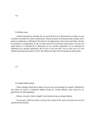 ***




     Un bătrân a spus:

      – Când îţi spui părerea celorlalţi, fă-o în aşa fel încât ei să se folosească de ea. Dacă va avea
ca urmare cleveteala, fă-o doar cu Dumnezeu. Nimeni nu poate să obosească când vorbeşte cu El,
pentru că rugăciunea e odihnitoare. De multe ori ne rugăm pentru cineva care este bolnav. Şi alţii,
de asemenea, se roagă pentru el, dar, în ciuda acestui lucru, persoana aceea moare. Cei care s-au
rugat pentru el se întreabă de ce Dumnezeu nu le-a ascultat rugăciunile. Ei nu realizează că
Dumnezeu le-a ascultat rugăciunile, dar El ştie ce este mai bine. Noi nu ştim care ar fi fost
sfârşitul acelei persoane dacă ar fi trăit. Noi trebuie să-I dăm slavă lui Dumnezeu pentru toate.




     ***




     Un călugăr bătrân spunea:

      – Pentru călugări râpele devin palate, iar cerul care este deasupra lor acoperiş. Pământul le
este saltea, iar nucile şi verdeţurile sălbatice hrana lor. Fiarele sălbatice sunt vecinii lor, iar
peşterile devin odăi împărăteşti.

     – Părinte, este greu să devii călugăr? l-am întrebat noi pe un călugăr înţelept.

     – Nu este greu. Când te-ai uitat cu totul pe tine, atunci îţi dai seama că aceasta este cea mai
uşoară sarcină de purtat.
 