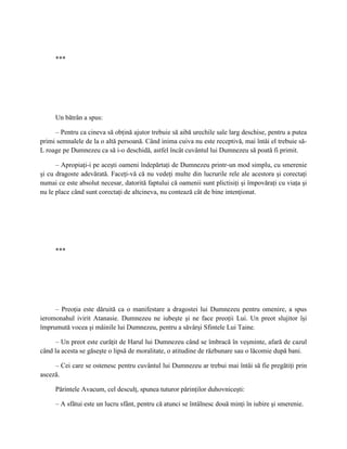 ***




     Un bătrân a spus:

     – Pentru ca cineva să obţină ajutor trebuie să aibă urechile sale larg deschise, pentru a putea
primi semnalele de la o altă persoană. Când inima cuiva nu este receptivă, mai întâi el trebuie să-
L roage pe Dumnezeu ca să i-o deschidă, astfel încât cuvântul lui Dumnezeu să poată fi primit.

      – Apropiaţi-i pe aceşti oameni îndepărtaţi de Dumnezeu printr-un mod simplu, cu smerenie
şi cu dragoste adevărată. Faceţi-vă că nu vedeţi multe din lucrurile rele ale acestora şi corectaţi
numai ce este absolut necesar, datorită faptului că oamenii sunt plictisiţi şi împovăraţi cu viaţa şi
nu le place când sunt corectaţi de altcineva, nu contează cât de bine intenţionat.




     ***




     – Preoţia este dăruită ca o manifestare a dragostei lui Dumnezeu pentru omenire, a spus
ieromonahul ivirit Atanasie. Dumnezeu ne iubeşte şi ne face preoţii Lui. Un preot slujitor îşi
împrumută vocea şi mâinile lui Dumnezeu, pentru a săvârşi Sfintele Lui Taine.

     – Un preot este curăţit de Harul lui Dumnezeu când se îmbracă în veşminte, afară de cazul
când la acesta se găseşte o lipsă de moralitate, o atitudine de răzbunare sau o lăcomie după bani.

     – Cei care se ostenesc pentru cuvântul lui Dumnezeu ar trebui mai întâi să fie pregătiţi prin
asceză.

     Părintele Avacum, cel desculţ, spunea tuturor părinţilor duhovniceşti:

     – A sfătui este un lucru sfânt, pentru că atunci se întâlnesc două minţi în iubire şi smerenie.
 