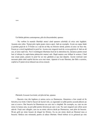 ***




     Un bătrân părinte contemporan, plin de discernământ, spunea:

      – Nu vorbim în numele libertăţii atunci când spunem celorlalţi că orice este îngăduit.
Aceasta este robie. Numai prin ispite poate cineva spori. Iată un exemplu: Avem un copac tânăr
şi purtăm grijă de el. Îl fixăm cu o aţă de un băţ; nu folosim sârmă, pentru că asta i-ar face rău.
Facem şi o mică îngrăditură în jurul lui. Acesta este singurul mod de a avea grijă de el. Iată un alt
caz, al unui copil mic. Noi îi restrângem libertatea încă de la zămislirea lui, deoarece pentru nouă
luni el trăieşte în captivitatea pântecelui mamei sale. După naştere este înfăşat în scutece. Când
mai creşte puţin, punem în jurul lui un mic gărduleţ şi aşa mai departe. Aceste restricţii sunt
necesare până când copilul devine ceva mai mare. Aparent el n-are libertate, dar fără o ocrotire,
copilul ar fi putut să nu trăiască sau să nu crească.




     ***




     Părintele Avacum Lavriotul, cel plin de har, spunea:

       – Bucuria vine din legătura şi unirea cuiva cu Dumnezeu. Omenirea a fost creată să fie
fericită şi nu tristă. Când te bucuri de lucruri rele, cu siguranţă vei plăti pentru această plăcere pe
care ai avut-o. Dar bucuria lui Dumnezeu nu cere nici o răsplată. De exemplu, eu, care nu am
nimic în lumea asta, nu pot plăti pentru fericirea pe care o am. Nu sunt singurul care afirm acest
adevăr. Fraţii mei călugări, care nu au nimic altceva decât pe Dumnezeu, sunt plini de bucurie.
M-am golit pe mine însumi de dragul lui Hristos. Eu nu am nimic decât pe Domnul meu şi
bucuria. Sărăcia este minunată, pentru că aduce libertate. Omul trebuie să se golească pe sine
 