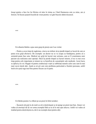 însuşi pentru a face loc lui Hristos să intre în inima sa. Când Dumnezeu este cu mine, am şi
fericire. În fiecare peşteră locuită de vreun pustnic vei găsi bucurie duhovnicească.




     ***




     Un sihastru bătrân a spus unui grup de preoţi care l-au vizitat:

      – Pentru a avea timp de rugăciune, cineva nu trebuie să-şi piardă timpul cu lucrul de care ar
putea avea grijă altcineva. De exemplu: un doctor nu se va ocupa cu bandajarea, pentru că o
asistentă poate face asta. Medicul are grijă de lucruri mai serioase, cum ar fi examinarea unui
pacient sau realizarea unei operaţii. Dacă îşi pierde timpul cu lucruri minore, el nu va mai avea
timp pentru cele importante şi nimeni nu va beneficia de cunoştinţele sale medicale. Acest lucru
se aplică şi la voi. Rugaţi-vă pentru credincioşii voştri şi subliniaţi numele celor care sunt în mai
mari nevoi decât alţii. Ajută ca să ştii care este problema particulară a fiecărei persoane, astfel
încât să te poţi ruga mai bine pentru fiecare caz în parte.




     ***




     Un bătrân pustnic l-a sfătuit pe un preot în felul următor:

      – Încearcă cât poţi tu de mult ca să te desăvârşeşti şi să ajungi un preot mai bun. Atunci vei
vedea că enoriaşii tăi îţi vor urma exemplul fără ca tu să le mai spui altceva. Astfel vei vedea că
trudind pentru desăvârşirea ta, devii un exemplu tăcut pentru alţii.
 